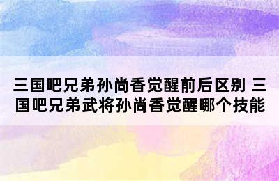 三国吧兄弟孙尚香觉醒前后区别 三国吧兄弟武将孙尚香觉醒哪个技能